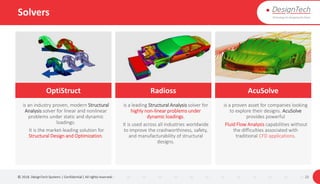 Solvers
© 2018. DesignTech Systems | Confidential | All rights reserved. 22
OptiStruct Radioss AcuSolve
is an industry proven, modern Structural
Analysis solver for linear and nonlinear
problems under static and dynamic
loadings.
It is the market-leading solution for
Structural Design and Optimization.
is a leading Structural Analysis solver for
highly non-linear problems under
dynamic loadings.
It is used across all industries worldwide
to improve the crashworthiness, safety,
and manufacturability of structural
designs.
is a proven asset for companies looking
to explore their designs. AcuSolve
provides powerful
Fluid Flow Analysis capabilities without
the difficulties associated with
traditional CFD applications.
 