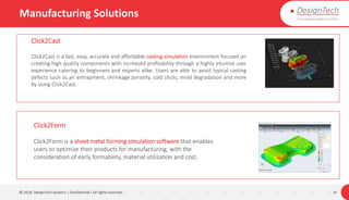 Manufacturing Solutions
© 2018. DesignTech Systems | Confidential | All rights reserved. 24
Click2Cast
Click2Cast is a fast, easy, accurate and affordable casting simulation environment focused on
creating high quality components with increased profitability through a highly intuitive user
experience catering to beginners and experts alike. Users are able to avoid typical casting
defects such as air entrapment, shrinkage porosity, cold shuts, mold degradation and more
by using Click2Cast.
Click2Form
Click2Form is a sheet metal forming simulation software that enables
users to optimize their products for manufacturing, with the
consideration of early formability, material utilization and cost.
 