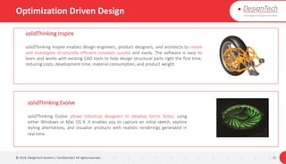 Optimization Driven Design
© 2018. DesignTech Systems | Confidential | All rights reserved. 25
solidThinking Inspire
solidThinking Inspire enables design engineers, product designers, and architects to create
and investigate structurally efficient concepts quickly and easily. The software is easy to
learn and works with existing CAD tools to help design structural parts right the first time,
reducing costs, development time, material consumption, and product weight.
solidThinking Evolve
solidThinking Evolve allows industrial designers to develop forms faster, using
either Windows or Mac OS X. It enables you to capture an initial sketch, explore
styling alternatives, and visualize products with realistic renderings generated in
real time.
 