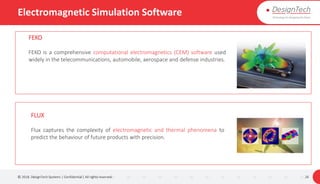 Electromagnetic Simulation Software
© 2018. DesignTech Systems | Confidential | All rights reserved. 26
FEKO
FEKO is a comprehensive computational electromagnetics (CEM) software used
widely in the telecommunications, automobile, aerospace and defense industries.
FLUX
Flux captures the complexity of electromagnetic and thermal phenomena to
predict the behaviour of future products with precision.
 