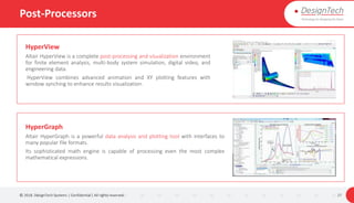 Post-Processors
© 2018. DesignTech Systems | Confidential | All rights reserved. 27
HyperView
Altair HyperView is a complete post-processing and visualization environment
for finite element analysis, multi-body system simulation, digital video, and
engineering data.
HyperView combines advanced animation and XY plotting features with
window synching to enhance results visualization.
HyperGraph
Altair HyperGraph is a powerful data analysis and plotting tool with interfaces to
many popular file formats.
Its sophisticated math engine is capable of processing even the most complex
mathematical expressions.
 