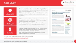 Case Study
© 2018. DesignTech Systems | Confidential | All rights reserved. 29
• The International Centre for Automotive Technology (ICAT) is an
automotive testing and R&D centre with a vision to evolve into a
state-of- the-art automotive R & D hub
• ICAT intends to provide high-end automotive design, test, and
validation services to the ever-growing automobile industry in
the country.
• ICAT team used to conduct physical testing of automotive
products which had the inherent risk of losing both time and
money if the product failed the test.
• They needed a software suite that would save them time,
money and also help in all phases of product development.
• The Altair software suite has enabled the ICAT team to respond
to their clients with appropriate solutions to their product
development problems well within deadlines
• Altair HyperWorks enabled ICAT achieve Robust Structural
Integrity of Automotive Components.
About ICAT
Challenges
Benefits
To know more download this case study from link below.
http://www.designtechsys.com/download-pdf/
 