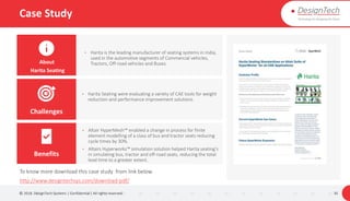 Case Study
© 2018. DesignTech Systems | Confidential | All rights reserved. 30
• Harita Seating were evaluating a variety of CAE tools for weight
reduction and performance improvement solutions.
About
Harita Seating
Challenges
Benefits
To know more download this case study from link below.
http://www.designtechsys.com/download-pdf/
• Harita is the leading manufacturer of seating systems in India,
used in the automotive segments of Commercial vehicles,
Tractors, Off-road vehicles and Buses.
• Altair HyperMesh™ enabled a change in process for finite
element modelling of a class of bus and tractor seats reducing
cycle times by 30%.
• Altairs Hyperworks™ simulation solution helped Harita seating’s
in simulating bus, tractor and off-road seats, reducing the total
lead time to a greater extent.
 