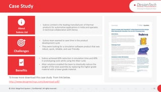 Case Study
© 2018. DesignTech Systems | Confidential | All rights reserved. 31
About
Subros Ltd
Challenges
Benefits
To know more download this case study from link below.
http://www.designtechsys.com/download-pdf/
• Subros Limited is the leading manufacturer of thermal
products for automotive applications in India and operates
in technical collaboration with Denso.
• Subros achieved 60% reduction in simulation time and 40%
in prototyping costs while using the Altair suite.
• Altair solutions enabled the team to drastically reduce the
weight of the total assembly by replacing the higher grade
material with a lower grade material.
• Subros team wanted to save time in the product
development cycle
• They were looking for a simulation software product that was
robust, quick, reliable, and user friendly.
 