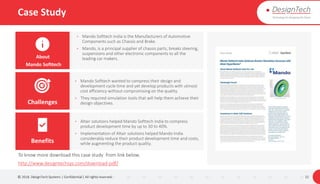 Case Study
© 2018. DesignTech Systems | Confidential | All rights reserved. 32
• Mando Softtech wanted to compress their design and
development cycle time and yet develop products with utmost
cost efficiency without compromising on the quality.
• They required simulation tools that will help them achieve their
design objectives.
• Altair solutions helped Mando Softtech India to compress
product development time by up to 30 to 40%.
• Implementation of Altair solutions helped Mando India
considerably reduce their product development time and costs,
while augmenting the product quality.
About
Mando Softtech
Challenges
Benefits
To know more download this case study from link below.
http://www.designtechsys.com/download-pdf/
• Mando Softtech India is the Manufacturers of Automotive
Components such as Chassis and Brake.
• Mando, is a principal supplier of chassis parts, breaks steering,
suspensions and other electronic components to all the
leading car makers.
 