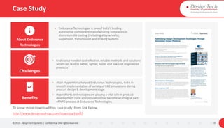 Case Study
© 2018. DesignTech Systems | Confidential | All rights reserved. 33
• Endurance needed cost effective, reliable methods and solutions
which can lead to better, lighter, faster and low cost engineered
products
• Altair HyperWorks helped Endurance Technologies, India in
smooth implementation of variety of CAE simulations during
product design & development stage.
• HyperWorks technologies are playing a vital role in product
development cycle and simulation has become an integral part
of NPD process at Endurance Technologies.
About Endurance
Technologies
Challenges
Benefits
To know more download this case study from link below.
http://www.designtechsys.com/download-pdf/
• Endurance Technologies is one of India’s leading
automotive component manufacturing companies in
aluminium die casting (including alloy wheels),
suspension, transmission and braking systems
 