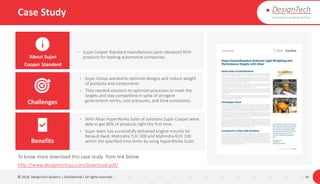 Case Study
© 2018. DesignTech Systems | Confidential | All rights reserved. 34
About Sujan
Cooper Standard
Challenges
Benefits
To know more download this case study from link below.
http://www.designtechsys.com/download-pdf/
• Sujan Cooper Standard manufactures (anti-vibration) NVH
products for leading automotive companies.
• With Altair HyperWorks Suite of solutions Sujan Cooper were
able to get 80% of products right the first time.
• Sujan team has successfully delivered engine mounts for
Renault Kwid, Mahindra TUV 300 and Mahindra KUV 100
within the specified time limits by using HyperWorks Suite.
• Sujan Group wanted to optimize designs and reduce weight
of products and components
• They needed solutions to optimize processes to meet the
targets and stay competitive in spite of stringent
government norms, cost pressures, and time constraints.
 