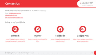 Contact Us
For further information contact us at 020 – 41311200
Email :- info@designtechsys.com
www.designtechsys.com
http://www.designtechproducts.com
Follow us on Social Media
© 2018. DesignTech Systems | Confidential | All rights reserved. 36
LinkedIn
https://www.linkedin.com/co
mpany/designtech-systems-ltd
Twitter
https://twitter.com/DesignTec
hSys
Facebook
https://www.facebook.com/D
esignTechSys/
Google Plus
https://plus.google.com/+Desi
gntechsystemsltd
 