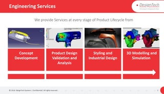 Engineering Services
© 2018. DesignTech Systems | Confidential | All rights reserved. 5
We provide Services at every stage of Product Lifecycle from
Concept
Development
Product Design
Validation and
Analysis
Styling and
Industrial Design
3D Modelling and
Simulation
 