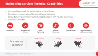Engineering Services Technical Capabilities
• Services offered on all the leading CAD and CAE software
• Compliances to International Design codes and standards
• Strong domain specific Technical knowledge backed by rich industry experience
• Industries catered to:
© 2018. DesignTech Systems | Confidential | All rights reserved. 7
Automotive Aerospace and
Defence
Heavy
Engineering
Industrial
Machinery
Power & Energy Electromechanical
and Consumer Goods
Markets we
operate in
North America Europe Asia Pacific
 