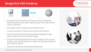 DesignTech CAD Academy
• Authorized Training partners of Siemens Industry Software,
Dassault Systèmes and Altair Engineering for their CAD and CAE
suites of solutions
• Training by Industry Experts and certified trainers
• Training imparted on latest version of licensed software
• Classic blend of theoretical and applied knowledge through
domain specific and rich industry insights
• Enhanced learning experience through training on live scenario
projects, with real components in hand, and through interaction
with industry experts
• Placement Assistance and Industrial references
© 2018. DesignTech Systems | Confidential | All rights reserved. 8
 