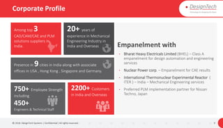Corporate Profile
© 2018. DesignTech Systems | Confidential | All rights reserved. 9
Among top 3
CAD/CAM/CAE and PLM
solutions suppliers in
India.
20+ years of
experience in Mechanical
Engineering Industry in
India and Overseas
Presence in 9cities in India along with associate
offices in USA , Hong Kong , Singapore and Germany.
750+ Employee Strength
including
450+
Engineers & Technical Staff
2200+ Customers
in India and Overseas
Empanelment with
• Bharat Heavy Electricals Limited (BHEL) – Class A
empanelment for design automation and engineering
services
• Nuclear Power corp. – Empanelment for CAE results
• International Thermonuclear Experimental Reactor (
ITER ) – India – Mechanical Engineering services
• Preferred PLM implementation partner for Nissan
Techno, Japan
 