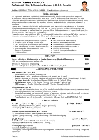 Page 1 of 4 Professional Resume of Altakavir Adam Makandar
ALTAKAVIR ADAM MAKANDAR
Professional. MBA / D.Mechanical Engineer / QA-QC / Recruiter
Mobile: +6282368671531/+6281284362124 E-mail: altakavir13@gmail.com
PROFILE SUMMARY
As a Qualified Mechanical Engineering professional pursuing postgraduate qualification in Quality
Management & Project Management with more than 7 years of progressive work experience and core
competencies in quality assurance, quality control, welding inspection, technical engineering, testing, plant
administration, safety supervision, Recruitment , Business Development and liaison with contractors &
suppliers.
Having Setup Experience for Siemens Medium Voltage India (Goa), Proven Track record for Setting up
QA/QC Lab Activities and facilities. The work that I do reflects high level of quality, sophistication, and
excellence demanded by my field. As a Recruiter was able to find hidden talents as required by Prospective
Clients, Satisfying right manpower at right place.
I strive to expand my professional skills through competitive education, training and Working experience.
Interested for more challenging work profile to apply education, experience and gained skills.
STRENGTHS
 Quality Assurance/Quality Control Expertise  Recruitment/HR (Head-hunter)
 Skilled in report writing & presentation  Familiar with ISO Environment
 Data recording & record keeping management  Interpersonal & communication skills
 Able to work under pressure & tight timescales
 Well-developed time management skills
 Business development
 Problem solving
 Has positive approach to teamwork
 Planning & organizing
 Strategic thinking and marketing
 Initiative
EDUCATION
Master of Business Administration in Quality Management & Project Management
IIBM Institute of Management Studies, India
2011
Diploma in Mechanical Engineering
Government Polytechnic Curchorem, Board of Technical Education, Goa, India
2007
ACHIEVEMENTS IN LAST 5 YEARS
Recruitment – Recruiter/HR
 Successfully Done Placement for Clients like
 Sepatu Bata – Product Development Manager. (HR Director Mr. Ricardo)
 OSRAM – Business Development Manager, Sales Assistant Manager Optics (HRGA Manager Mr.Agus)
 Parksons (Centro) – Merchandising Manager (HR Director Mr.Fadhilah Akbar)
 Minda Group – Senior HR GA Manager (Director Operations Mr.Pradeep Patel)
 IMR Resources – Head of Mining Operations GM (Director Mining Mr.Sujesh)
Manufacturing – QA/QC
 Effectively set up incoming inspection of the new Lab with full force inspection activities using stable
instruments, machines and equipment’s. (SIEMENS INDIA)
 Successfully reviewed and minimized number of customer returned materials through preventive,
corrective actions and failure analysis. (ELIN ELECTRONICS INDIA)
 Played an important role as the quality representative at Design Reviews. (DUBAI METAL FAB)
WORK EXPERIENCE
Sales Manager (Sumatra & Jawa barat) Jan 2015 – Till Date
Rainbow Indah Carpet Indonesia, Jakarta. (Bogor – Jawabarat)
Leading Carpet Manufacturing Company
Senior Recruitment Consultant – MNC Division Aug 2013 – Oct 2014
JAC Recruitment Indonesia, Jakarta ( Bekasi- Karawang)
Japanese Agency Consulting , Leading Headhunting & Recruitment Company
QA/QC Manager
Dubai Metal Fabrications LLC, Sharjah, United Arab Emirates
Apr 2011 – Mar 2013
Reputed Steel Manufacturers and Marketers Company.
Incoming Quality Executive
Siemens India Ltd, Verna Goa, India
June 2010 – Mar 2011
Leading edge technology enabled solutions operating in the core business segments of Industry, Energy and
Healthcare.
 