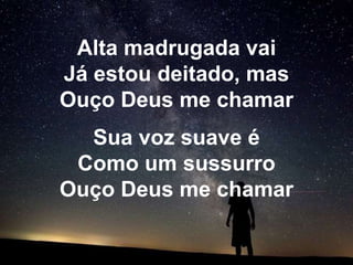 Alta madrugada vai
Já estou deitado, mas
Ouço Deus me chamar
  Sua voz suave é
 Como um sussurro
Ouço Deus me chamar
 