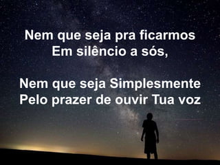 Nem que seja pra ficarmos
   Em silêncio a sós,

Nem que seja Simplesmente
Pelo prazer de ouvir Tua voz
 
