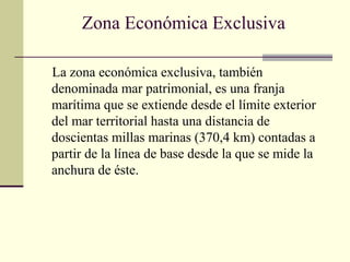 Zona Económica Exclusiva
La zona económica exclusiva, también
denominada mar patrimonial, es una franja
marítima que se extiende desde el límite exterior
del mar territorial hasta una distancia de
doscientas millas marinas (370,4 km) contadas a
partir de la línea de base desde la que se mide la
anchura de éste.
 