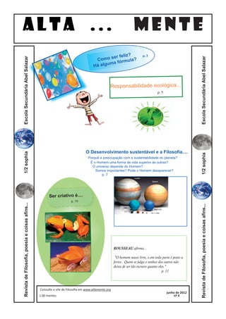 ALTA ...                                                                                         MENTE
                                                                                                      ?
                                                                                             er feliz
                                                                                      Como s órmula?
                                                                                                                        p. 2

                                                                                            ma f
                                                                                     Há algu




                                                                                                                                                         Escola Secundária Abel Salazar
Escola Secundária Abel Salazar




                                                                                                Responsabilidade ecológica...
                                                                                                                                  p. 5




                                                                                O Desenvolvimento sustentável e a Filosofia....
1/2 sophia




                                                                                 Porquê a preocupação com a sustentabilidade do planeta?




                                                                                                                                                         1/2 sophia
                                                                                  É o Homem uma forma de vida superior às outras?
                                                                                   O universo depende do Homem?
                                                                                     Somos importantes? Pode o Homem desaparecer?
                                                                                         p. 7




                                                       Ser criativo é....
                                                                      p. 10
Revista de Filosofia, poesia e coisas afins...




                                                                                                                                                         Revista de Filosofia, poesia e coisas afins...




                                                                                                    ROUSSEAU afirma...

                                                                                                     "O homem nasce livre, e em toda parte é posto a
                                                                                                    ferros . Quem se julga o senhor dos outros não
                                                                                                    deixa de ser tão escravo quanto eles."
                                                                                                                                       p. 11



                                                 Consulte o site de Filosoﬁa em www.altamente.org
                                                                                                                                         junho de 2012
                                                 1.00 mentes                                                                                 nº 4
 