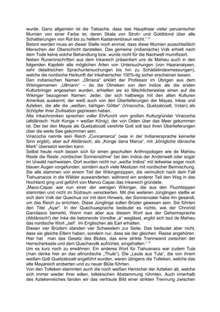 wurde. Ganz allgemein ist die Tatsache, dass das Haupthaar vieler peruanischer
Mumien von einer Farbe ist, deren Skala von Stroh- und Goldblond über alle
Schattierungen von Rot bis zu hellem Kastanienbraun reicht.“ 2)
Betont werden muss an dieser Stelle noch einmal, dass diese Mumien ausschließlich
Menschen der Oberschicht darstellen. Das gemeine (indianische) Volk erhielt nach
dem Tode keine solche Behandlung bzw. wurde nicht für die Nachwelt mumifiziert.
Neben Runeninschriften aus dem Inkareich präsentiert uns de Mahieu auch in den
folgenden Kapiteln alle möglichen Arten von Untersuchungen (von Haaranalysen,
sehr detailreichen Sprachuntersuchungen bis hin zu Schädelindexmessungen),
welche die nordische Herkunft der Inkaherrscher 100%-tig sicher erscheinen lassen.
Den indianischen Namen „Olmeca“ erklärt der Professor im Übrigen aus dem
Wikingernamen „Ullmann“ – da die Olmeken von den Indios als die ersten
Kulturbringer angesehen wurden, erhielten sie so fälschlicherweise einen auf die
Wikinger bezogenen Namen. Jeder, der sich halbwegs mit den alten Kulturen
Amerikas auskennt, der weiß auch von den Überlieferungen der Mayas, Inkas und
Azteken, die alle die „weißen, bärtigen Götter“ (Viracocha, Quetzalcoatl, Votan) als
Schöpfer ihrer Zivilisation gepriesen haben.
Alte Inkachroniken sprechen voller Ehrfurcht vom großen Kulturgründer Viracocha
(altdänisch: Huitr Konge = weißer König), der von Osten über das Meer gekommen
ist. Der bei den Mayas als Quetzalcoatl verehrte Gott soll laut ihren Überlieferungen
über die weite See gekommen sein.
Viracocha nannte sein Reich „Cuncamarca“ (was in der Indianersprache keinerlei
Sinn ergibt), aber auf Altdänisch, als „Konge dana Marca“, mit „königliche dänische
Mark“ übersetzt werden kann.
Selbst heute noch lassen sich für einen geschulten Anthropologen wie de Mahieu
Reste die Reste „nordischer Sonnensöhne“ bei den Indios der Andenwelt oder sogar
im Urwald nachweisen. Dort wurden nicht nur „weiße Indios“ mit teilweise sogar noch
blauen Augen vorgefunden, sondern auch viele Mestizen mit nordischer Beimischung.
Sie alle stammen von einem Teil der Wikingersippen, die vermutlich nach dem Fall
Tiahuanacos in die Wälder auswanderten, während ein anderer Teil den Weg in das
Hochland ging und geführt von Manco Capac das Inkareich gründete.
„Maco-Capac war nun einer der wenigen Wikinger, die aus den Fluchtsippen
stammten und nicht im Südraum versickerten. Mit drei weiteren Jünglingen stellte er
sich dem Volk der Quechua vor mit dem Hinweis, der Sonnenvater habe ihn gesandt,
um das Reich zu errichten. Diese Jünglinge sollen Brüder gewesen sein. Sie führten
den Titel „Ayar“. In der Quechuasprache bedeutet es nichts, wie der Chronist
Garcilasco bemerkt. Wenn man aber aus diesem Wort aus der Geheimsprache
(Altdänisch!) der Inka die betonende Vorsilbe „a“ weglässt, ergibt sich laut de Mahieu
das nordische Wort „Jarl“. Im Englischen als Earl erhalten.
Diesen vier Brüdern standen vier Schwestern zur Seite. Das bedeutet aber nicht,
dass sie gleiche Eltern haben, sondern nur, dass sie der gleichen Rasse angehören.
Hier hat man das Gesetz des Blutes, das eine strikte Trennwand zwischen der
Herrscherkaste und dem Quechavolk aufrichtet, eingehalten.“ 3)
Um es kurz noch zu erwähnen: Ein anderes Wort für Tiahuanaco war zudem Tula
(man denke hier an das altnordische „Thule“). Die „Leute aus Tula“, die von ihrem
weißen Gott Quetzalcoatl angeführt wurden, waren übrigens die Tolteken, welche das
alte Mayareich eroberten und zu neuer Blüte führten.
Von den Tolteken stammten auch die noch weißen Herrscher der Azteken ab, welche
sich immer wieder ihrer edlen, toltekischen Abstammung rühmten. Auch innerhalb
des Aztekenreiches fanden wir das vertraute Bild einer strikten Trennung zwischen
 