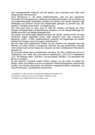 dem untergeordneten Indiovolk und der weißen oder zumindest noch stark weiß
eingemischten Herrenschicht.
Auch Montezuma II., der letzte Aztekenherrscher, wird von den spanischen
Chronisten als hochgewachsen, hellhäutig und bärtig beschrieben. Bei der Eroberung
der Aztekenhauptstadt Tenochtitlan achteten die Spanier auch darauf möglichst viele
hellhäutige und schlanke Frauen des Aztekenadels gefangen zu nehmen (vgl. „Die
Azteken – Schöpfer hoher Kultur“ von Nigel Davies).
Wer nicht ganz blind ist, kann auch im Falle der Azteken und Mayas die vielen
farbigen Tempelgemälde und Steinbildnisse studieren, wo sehr häufig hellhäutige und
bärtige Herrscher und Adelige dargestellt sind.
Der größte und berühmteste Mayakönig Pacal der Große, welcher immer mit stark
nordischen Zügen abgebildet wurde, hatte sicherlich auch nicht umsonst den
Beinamen „Votan“. In allen „Indianerkulturen“ sprachen die Angehörigen der weißen
Adelsschicht übrigens auch ihre eigene „Adelssprache“.
Bei den Inkas einen altdänischen Dialekt, bei den Azteken eine spezielle Form des
Nahuatl mit vielen Wörtern europäischer Herkunft, die das gewöhnliche Indiovolk
nicht verstand und bei den Mayas eine Sprache, die dem norddeutschen Platt ähnlich
gewesen ist.
So ist es kein Zufall, dass im altdänischen „der Berg“ mit „Perc“ betitelt wird und er im
Aztekischen „Pec“ heißt. Das Land heißt im altdänischen „Lant“ und im Aztekischen
„Lan“. Die Wikinger riefen: „Holt Mul !“ und die Azteken „Hol Mul !“, um jemandem den
Mund zu verbieten.
Es gibt weiterhin Tausende solcher Wörter, welche von den Indios im Gebiet der
Mayas, Inkas und Azteken aus der europäischen Oberschichtssprache übernommen
wurden. Aus früherer Zeit lassen sich weiterhin massenhaft Wörter entnehmen, die
dem Phönizischen, und Keltischen entstammen.

1) THOMPSON J.E. (1954): DIE MAYA. DIE GRIECHEN AMERIKAS. MÜNCHEN. (S. 55)
2) DE MAHIEU J. (1985): DIE FLUCHT DER TROJANER. TÜBINGEN. (S. 262)
3) LANDIG W. (1991): REBELLEN FÜR THULE. WIEN. (S. 293)
 