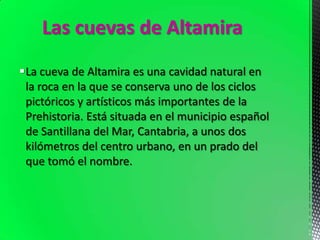Las cuevas de Altamira
La cueva de Altamira es una cavidad natural en
la roca en la que se conserva uno de los ciclos
pictóricos y artísticos más importantes de la
Prehistoria. Está situada en el municipio español
de Santillana del Mar, Cantabria, a unos dos
kilómetros del centro urbano, en un prado del
que tomó el nombre.