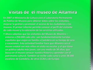 En 2007 el Ministerio de Cultura creó el Laboratorio Permanente
de Público de Museos para obtener datos sobre los visitantes,
mejorar la gestión y promover el acceso de los ciudadanos a los
museos. El primer informe permite conocer el perfil del visitante
de cada museo y la valoración de los servicios utilizados.
Ahora sabemos que los visitantes del Museo de Altamira –
entorno a 250.000 cada año- son fundamentalmente turistas
españoles que viajan en familia a Cantabria en su tiempo de ocio
y vacaciones. Esta actividad familiar hace que Altamira sea el
museo estatal con más niños en visita no escolar, y el que tiene
un público adulto más joven, con una media de 39 años, que
busca en el museo conocer nuestra Historia y aprender con el
patrimonio cultural. También se recibe cada curso a unos 38.000
escolares de Cantabria, de otras CCAA y de Europa.