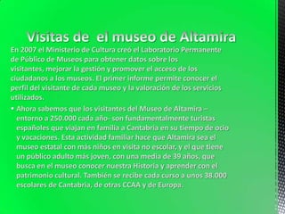 En 2007 el Ministerio de Cultura creó el Laboratorio Permanente
de Público de Museos para obtener datos sobre los
visitantes, mejorar la gestión y promover el acceso de los
ciudadanos a los museos. El primer informe permite conocer el
perfil del visitante de cada museo y la valoración de los servicios
utilizados.
 Ahora sabemos que los visitantes del Museo de Altamira –
  entorno a 250.000 cada año- son fundamentalmente turistas
  españoles que viajan en familia a Cantabria en su tiempo de ocio
  y vacaciones. Esta actividad familiar hace que Altamira sea el
  museo estatal con más niños en visita no escolar, y el que tiene
  un público adulto más joven, con una media de 39 años, que
  busca en el museo conocer nuestra Historia y aprender con el
  patrimonio cultural. También se recibe cada curso a unos 38.000
  escolares de Cantabria, de otras CCAA y de Europa.
 