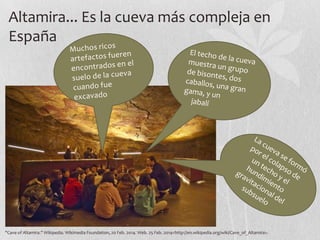 Altamira... Es la cueva más compleja en
España

"Cave of Altamira." Wikipedia. Wikimedia Foundation, 20 Feb. 2014. Web. 25 Feb. 2014<http://en.wikipedia.org/wiki/Cave_of_Altamira>.

 