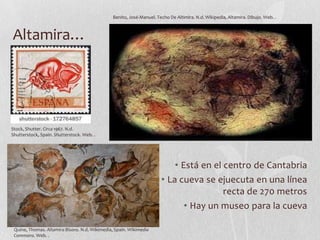 Benito, José-Manuel. Techo De Altimira. N.d. Wikipedia, Altamira. Dibujo. Web. .

Altamira…

Stock, Shutter. Circa 1967. N.d.
Shutterstock, Spain. Shutterstock. Web. .

• Está en el centro de Cantabria
• La cueva se ejuecuta en una línea
recta de 270 metros
• Hay un museo para la cueva
Quine, Thomas. Altamira Bisons. N.d. Wikimedia, Spain. Wikimedia
Commons. Web. .

 