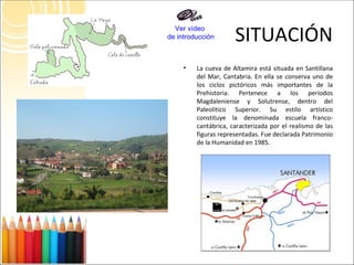 SITUACIÓN La cueva de Altamira está situada en Santillana del Mar, Cantabria. En ella se conserva uno de los ciclos pictóricos más importantes de la Prehistoria. Pertenece a los períodos Magdaleniense y Solutrense, dentro del Paleolítico Superior. Su estilo artístico constituye la denominada escuela franco-cantábrica, caracterizada por el realismo de las figuras representadas. Fue declarada Patrimonio de la Humanidad en 1985. Ver vídeo  de introducción 