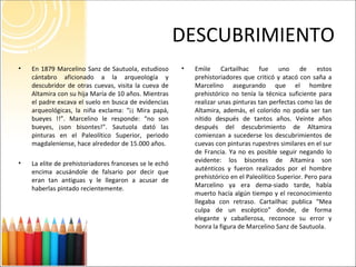 DESCUBRIMIENTO Emìle Cartailhac fue uno de estos prehistoriadores que criticó y atacó con saña a Marcelino asegurando que el hombre prehistórico no tenía la técnica suficiente para realizar unas pinturas tan perfectas como las de Altamira, además, el colorido no podía ser tan nítido después de tantos años. Veinte años después del descubrimiento de Altamira comienzan a sucederse los descubrimientos de cuevas con pinturas rupestres similares en el sur de Francia. Ya no es posible seguir negando lo evidente: los bisontes de Altamira son auténticos y fueron realizados por el hombre prehistórico en el Paleolítico Superior. Pero para Marcelino ya era dema-siado tarde, había muerto hacía algún tiempo y el reconocimiento llegaba con retraso. Cartailhac publica “Mea culpa de un escéptico” donde, de forma elegante y caballerosa, reconoce su error y honra la figura de Marcelino Sanz de Sautuola. En 1879 Marcelino Sanz de Sautuola, estudioso cántabro aficionado a la arqueología y descubridor de otras cuevas, visita la cueva de Altamira con su hija María de 10 años. Mientras el padre excava el suelo en busca de evidencias arqueológicas, la niña exclama: “¡¡ Mira papá, bueyes !!”. Marcelino le responde: “no son bueyes, ¡son bisontes!”. Sautuola dató las pinturas en el Paleolítico Superior, periodo magdaleniense, hace alrededor de 15.000 años.  La elite de prehistoriadores franceses se le echó encima acusándole de falsario por decir que eran tan antiguas y le llegaron a acusar de haberlas pintado recientemente. 
