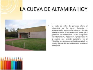LA CUEVA DE ALTAMIRA HOY La visita de miles de personas altera el microclima de la cueva (humedad y temperatura) y estropea las pinturas. Ha sido necesario limitar drásticamente las visitas para garantizar su conservación. Se ha inaugurado recientemente “La Neocueva”, réplica exacta de la original que permite sumergirse en el Paleolítico sin comprometer la obra original. La “Capilla Sixtina del arte cuaternario” queda así preservada. 