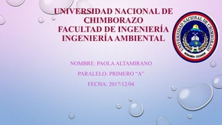 UNIVERSIDAD NACIONAL DE
CHIMBORAZO
FACULTAD DE INGENIERÍA
INGENIERÍAAMBIENTAL
NOMBRE: PAOLA ALTAMIRANO
PARALELO: PRIMERO “A”
FECHA: 2017/12/04
 