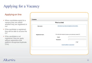 Applying for a Vacancy

  Applying on line

§ When candidates apply for a
  vacancy they are asked
  whether they are registered or
  not
§ If the candidate is registered,
  they will be able to access the
  CV
§ If the candidate is not
  registered, they can apply
  without registration (the
  platform recognizes duplicate
  CVs)




                                    11
 