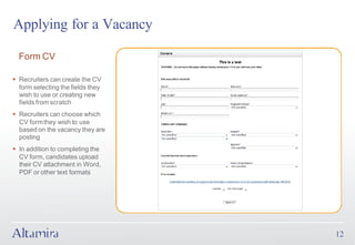 Applying for a Vacancy

  Form CV

§ Recruiters can create the CV
  form selecting the fields they
  wish to use or creating new
  fields from scratch
§ Recruiters can choose which
  CV form they wish to use
  based on the vacancy they are
  posting
§ In addition to completing the
  CV form, candidates upload
  their CV attachment in Word,
  PDF or other text formats




                                   12
 