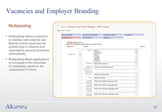 Vacancies and Employer Branding

  Multiposting

§ Multiposting allows customers
  to interface with external Job
  Boards so that vacancies are
  posted once in Altamira and
  replicated to several job boards
  automatically
§ Multiposting allows applications
  to converge in the Corporate
  CV database, based on the
  customized CV forms




                                     18
 