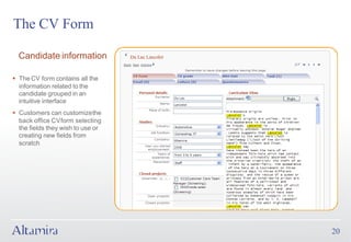 The CV Form

  Candidate information

§ The CV form contains all the
  information related to the
  candidate grouped in an
  intuitive interface
§ Customers can customize the
  back office CV form selecting
  the fields they wish to use or
  creating new fields from
  scratch




                                   20
 