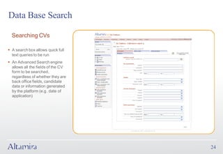 Data Base Search

  Searching CVs

§ A search box allows quick full
  text queries to be run
§ An Advanced Search engine
  allows all the fields of the CV
  form to be searched,
  regardless of whether they are
  back office fields, candidate
  data or information generated
  by the platform (e.g. date of
  application)




                                    24
 