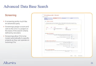 Advanced Data Base Search

  Screening

§ A screening works much like
  an advanced query
§ Screenings assign a score and
  rank to the CVs in a project on
  the basis of the search criteria
  defined by recruiters
§ Screenings allow CVs to be
  routed automatically to specific
  projects as they can operate on
  incoming CVs




                                     26
 