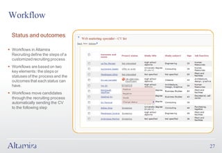 Workflow

  Status and outcomes

§ Workflows in Altamira
  Recruiting define the steps of a
  customized recruiting process
§ Workflows are based on two
  key elements: the steps or
  statuses of the process and the
  outcomes that each status can
  have.
§ Workflows move candidates
  through the recruiting process
  automatically sending the CV
  to the following step




                                     27
 