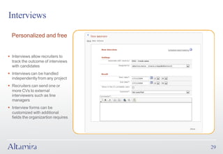 Interviews

  Personalized and free


§ Interviews allow recruiters to
  track the outcome of interviews
  with candidates
§ Interviews can be handled
  independently from any project
§ Recruiters can send one or
  more CVs to external
  interviewers such as line
  managers
§ Interview forms can be
  customized with additional
  fields the organizartion requires




                                      29
 