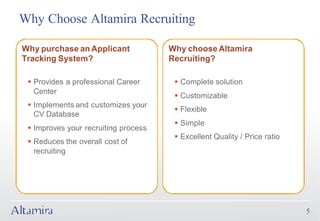 Why Choose Altamira Recruiting

Why purchase an Applicant             Why choose Altamira
Tracking System?                      Recruiting?

 § Provides a professional Career      § Complete solution
   Center
                                       § Customizable
 § Implements and customizes your
                                       § Flexible
   CV Database
                                       § Simple
 § Improves your recruiting process
                                       § Excellent Quality / Price ratio
 § Reduces the overall cost of
   recruiting




                                                                           5
 