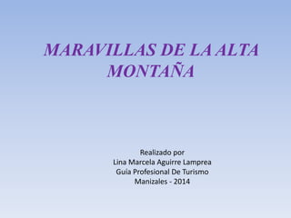 MARAVILLAS DE LA ALTA 
MONTAÑA 
Realizado por 
Lina Marcela Aguirre Lamprea 
Guía Profesional De Turismo 
Manizales - 2014 
 
