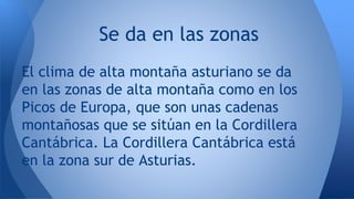 Se da en las zonas
El clima de alta montaña asturiano se da
en las zonas de alta montaña como en los
Picos de Europa, que son unas cadenas
montañosas que se sitúan en la Cordillera
Cantábrica. La Cordillera Cantábrica está
en la zona sur de Asturias.
 