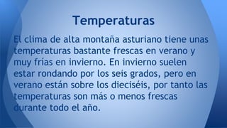El clima de alta montaña asturiano tiene unas
temperaturas bastante frescas en verano y
muy frías en invierno. En invierno suelen
estar rondando por los seis grados, pero en
verano están sobre los dieciséis, por tanto las
temperaturas son más o menos frescas
durante todo el año.
Temperaturas
 