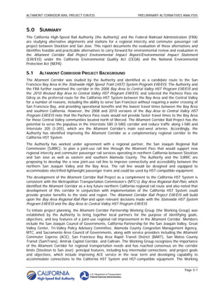 ALTAMONT CORRIDOR RAIL PROJECT EIR/EIS                                PRELIMINARY ALTERNATIVES ANALYSIS



S.0 SUMMARY
The California High-Speed Rail Authority (the Authority) and the Federal Railroad Administration (FRA)
are studying alternative alignments and stations for a regional intercity and commuter passenger rail
project between Stockton and San José. This report documents the evaluation of these alternatives and
identifies feasible and practicable alternatives to carry forward for environmental review and evaluation in
the Altamont Corridor Rail Project Environmental Impact Report/Environmental Impact Statement
(EIR/EIS) under the California Environmental Quality Act (CEQA) and the National Environmental
Protection Act (NEPA).

S.1     ALTAMONT CORRIDOR PROJECT BACKGROUND
The Altamont Corridor was studied by the Authority and identified as a candidate route to the San
Francisco Bay Area in the Statewide High Speed Train (HST) System Program EIR/EIS. The Authority and
the FRA further examined the corridor in the 2008 Bay Area to Central Valley HST Program EIR/EIS and
the 2010 Revised Bay Area to Central Valley HST Program EIR/EIS, and selected the Pacheco Pass via
Gilroy as the preferred route for the California HST System between the Bay Area and the Central Valley
for a number of reasons, including the ability to serve San Francisco without requiring a water crossing of
San Francisco Bay, and providing operational benefits and the lowest travel times between the Bay Area
and southern California. However, the 2008 and 2010 versions of the Bay Area to Central Valley HST
Program EIR/EIS note that the Pacheco Pass route would not provide faster travel times to the Bay Area
for those Central Valley communities located north of Merced. The Altamont Corridor Rail Project has the
potential to serve the populous in the Interstate 580 (I-580) corridor and reduce traffic along I-580 and
Interstate 205 (I-205), which are the Altamont Corridor’s main east-west arteries. Accordingly, the
Authority has identified improving the Altamont Corridor as a complementary regional corridor to the
California HST System
The Authority has worked under agreement with a regional partner, the San Joaquin Regional Rail
Commission (SJRRC), to plan a joint-use rail line through the Altamont Pass that would support new
regional intercity and commuter passenger rail services operating in northern California between Stockton
and San José as well as eastern and southern Alameda County. The Authority and the SJRRC are
proposing to develop the a new joint-use rail line to improve connectivity and accessibility between the
northern San Joaquin Valley and the Bay Area. The rail line would be designed and equipped to
accommodate electrified lightweight passenger trains and could be used by HST-compatible equipment.
The development of the Altamont Corridor Rail Project as a complement to the California HST System is
consistent with the Metropolitan Transportation Commission’s (MTC’s) Bay Area Regional Rail Plan, which
identified the Altamont Corridor as a key future northern California regional rail route and also noted that
development of this corridor in conjunction with implementation of the California HST System could
provide greater benefits to the state and region. The Altamont Corridor Rail Project EIR/EIS will build
upon the Bay Area Regional Rail Plan and upon relevant decisions made with the Statewide HST System
Program EIR/EIS and the Bay Area to Central Valley HST Program EIR/EIS.
To initiate project planning, the Altamont Corridor Partnership Working Group (the Working Group) was
established by the Authority to bring together local partners for the purpose of identifying goals,
objectives, and key features of a joint-use regional rail improvement in the Altamont Corridor. Members
include the San Joaquin Council of Governments, California Partnership for the San Joaquin Valley, Great
Valley Center, Tri-Valley Policy Advisory Committee, Alameda County Congestion Management Agency,
MTC, and Sacramento Area Council of Governments, along with service providers including the Altamont
Commuter Express (ACE), San Francisco Bay Area Rapid Transit District (BART), San Mateo County
Transit (SamTrans), Amtrak Capitol Corridor, and Caltrain. The Working Group recognizes the importance
of the Altamont Corridor for regional transportation needs and has reached consensus on the corridor
limits (Stockton to San José); principal features, including key intermodal connections; and project goals
and objectives, which include improving ACE service in the near term and developing capability to
accommodate connections to the California HST System and HST-compatible equipment. The Working

                                                                                                   Page S-1
 