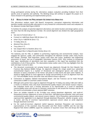 ALTAMONT CORRIDOR RAIL PROJECT EIR/EIS                                 PRELIMINARY ALTERNATIVES ANALYSIS



Group participated actively during the alternatives analysis evaluation providing feedback from their
specific areas of expertise and authority. The Working Group will continue to support the project as it
moves forward in the planning and implementation process.

S.2     RESULTS FROM THE PRELIMINARY ALTERNATIVES ANALYSIS
This alternatives analysis report (AA Report) incorporates conceptual engineering information and
identifies feasible and practicable alternatives to carry forward for environmental review and evaluation in
the Altamont Corridor Rail Project EIR/EIS.
To facilitate the analysis of potential alignment alternatives and station location and design options across
the more than 85-mile-long Altamont Corridor, the overall alignment was divided into eight geographical
areas:
   San José to Fremont (Area 1.1).
   Fremont to I-680/State Route (SR) 84 (Area 1.2).
   Union City to I-680/SR 84 (Area 1.3).
   Tri-Valley (Area 2).
   Altamont Pass (Area 3).
   Tracy (Area 4.1).
   San Joaquin River to Stockton (Area 4.2).
   San Joaquin River to Ripon/Escalon Vicinity (Area 4.3).
The Authority and the FRA, in addition to performing engineering and environmental analysis, have
engaged the agencies, public, and communities throughout the Altamont Corridor under many forums
that include: meetings, field inspections, project team input and review, qualitative and engineering
assessment of issues, and use of geographic information systems (GIS); they continue to incorporate
their input. Identification of alternatives and their evaluation in this report has benefitted from the
contributions of all of these parties. The observations below outline some of the key highlights from the
work and input received to date:
   This document recommends not carrying forward any alignments through the Don Edwards San
    Francisco Bay National Wildlife Refuge. An alignment through the refuge would incur substantial
    environmental impacts to a number of threatened and endangered species and could create
    obstacles to future restoration of the former salt ponds to tidal marsh and open water habitats. It
    would be highly difficult to reach approval for design and permitting of such an alignment from the
    U.S. Fish and Wildlife Service and other state and federal resource agencies.
   Connections to Oakland, Oakland International Airport, and San Francisco can be made through
    connections to BART in Livermore and/or Fremont.
   Although some parties have urged an alignment through the Tri-Valley area along I-580 and I-680 as
    a means to minimize noise and visual environmental quality impacts and natural resource impacts,
    this evaluation found such a freeway alternative to be impracticable as a result of substantial
    constructability issues and risk due to extensive construction in and around the freeways and due to
    the need to accommodate a future planned BART extension.
   There are notable tradeoffs in the Tri-Valley area among downtown alignments, and south-of-
    Pleasanton/Livermore alignments in terms of travel time, ridership/revenue potential, noise and visual
    environmental quality impacts, and natural resource impacts. City of Pleasanton representatives have
    expressed their opposition to an alignment through downtown Pleasanton, whether at-grade, aerial,
    or tunnel, and City of Livermore representatives expressed concern about an aerial alignment
    through downtown Livermore.
   For the south-of-Livermore alignment (which bypasses downtown Pleasanton and Livermore),
    representatives of the Livermore Area Recreation and Park District (LARPD) and the East Bay
    Regional Park District (EBRPD) urged the avoidance of Sycamore Grove Park and Arroyo Del Valle


                                                                                                    Page S-2
 