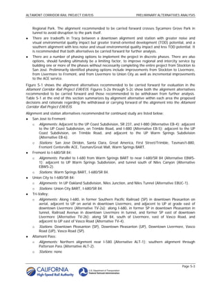 ALTAMONT CORRIDOR RAIL PROJECT EIR/EIS                              PRELIMINARY ALTERNATIVES ANALYSIS



    Regional Park. The alignment recommended to be carried forward crosses Sycamore Grove Park in
    tunnel to avoid disruption to the park itself.
   There are tradeoffs in Tracy between a downtown alignment and station with greater noise and
    visual environmental quality impact but greater transit-oriented development (TOD) potential, and a
    southern alignment with less noise and visual environmental quality impact and less TOD potential. It
    is recommended that both alternatives be carried forward for further analysis.
   There are a number of phasing options to implement the project in discrete phases. There are also
    options, should funding ultimately be a limiting factor, to improve regional and intercity service by
    building one or more of the phases without necessarily completing the entire project from Stockton to
    San José. Preliminarily identified phasing options include improvements from Stockton to Livermore,
    from Livermore to Fremont, and from Livermore to Union City as well as incremental improvements
    to the ACE service.
Figure S-1 shows the alignment alternatives recommended to be carried forward for evaluation in the
Altamont Corridor Rail Project EIR/EIS. Figures S-2a through S-2c show both the alignment alternatives
recommended to be carried forward and those recommended to be withdrawn from further analysis.
Table S-1 at the end of this section summarizes by alignment alternative within each area the proposed
decisions and rationale regarding the withdrawal or carrying forward of the alignment into the Altamont
Corridor Rail Project EIR/EIS.
Alignment and station alternatives recommended for continued study are listed below:
   San José to Fremont:
       Alignments: Adjacent to the UP Coast Subdivision, SR 237, and I-880 (Alternative EB-4); adjacent
        to the UP Coast Subdivision, on Trimble Road, and I-880 (Alternative EB-5); adjacent to the UP
        Coast Subdivision, on Trimble Road, and adjacent to the UP Warm Springs Subdivision
        (Alternative EB-6).
       Stations: San José Diridon, Santa Clara, Great America, First Street/Trimble, Tasman/I-880,
        Fremont Centerville ACE, Tasman/Great Mall, Warm Springs BART.
   Fremont to I-680/SR 84:
       Alignments: Parallel to I-680 from Warm Springs BART to near I-680/SR 84 (Alternative EBWS-
        1); adjacent to UP Warm Springs Subdivision, and tunnel south of Niles Canyon (Alternative
        EBWS-2).
       Stations: Warm Springs BART, I-680/SR 84.
   Union City to I-680/SR 84:
       Alignments: In UP Oakland Subdivision, Niles Junction, and Niles Tunnel (Alternative EBUC-1).
       Stations: Union City BART, I-680/SR 84.
   Tri-Valley:
       Alignments: Along I-680, in former Southern Pacific Railroad (SP) in downtown Pleasanton on
        aerial, adjacent to UP on aerial in downtown Livermore, and adjacent to UP at grade east of
        downtown Livermore (Alternative TV-2a); along I-680, in former SP in downtown Pleasanton in
        tunnel, Railroad Avenue in downtown Livermore in tunnel, and former SP east of downtown
        Livermore (Alternative TV-2b); along SR 84, south of Livermore, east of Vasco Road, and
        adjacent to UP east of Vasco Road (Alternative TV-4).
       Stations: Downtown Pleasanton (SP), Downtown Pleasanton (UP), Downtown Livermore, Vasco
        Road (UP), Vasco Road (SP).
   Altamont Pass:
       Alignments: Northern alignment near I-580 (Alternative ALT-1); southern alignment through
        Patterson Pass (Alternative ALT-2).
       Stations: none


                                                                                                 Page S-3
 