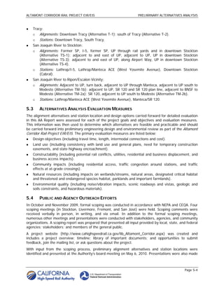 ALTAMONT CORRIDOR RAIL PROJECT EIR/EIS                                  PRELIMINARY ALTERNATIVES ANALYSIS



   Tracy:
       Alignments: Downtown Tracy (Alternative T-1); south of Tracy (Alternative T-2).
       Stations: Downtown Tracy, South Tracy.
   San Joaquin River to Stockton:
       Alignments: Former SP, I-5, former SP, UP through rail yards and in downtown Stockton
        (Alternative TS-1); adjacent to and east of UP, adjacent to UP, UP in downtown Stockton
        (Alternative TS-3); adjacent to and east of UP, along Airport Way, UP in downtown Stockton
        (Alternative TS-4).
       Stations: Lathrop/I-5, Lathrop/Manteca ACE (West Yosemite Avenue), Downtown Stockton
        (Cabral).
   San Joaquin River to Ripon/Escalon Vicinity:
       Alignments: Adjacent to UP, turn back, adjacent to UP through Manteca, adjacent to UP south to
        Modesto (Alternative TM-1b); adjacent to UP, SR 120 and SR 120 plan line, adjacent to BNSF to
        Modesto (Alternative TM-2a); SR 120, adjacent to UP south to Modesto (Alternative TM-2b).
       Stations: Lathrop/Manteca ACE (West Yosemite Avenue), Manteca/SR 120.

S.3     ALTERNATIVES ANALYSIS EVALUATION MEASURES
The alignment alternatives and station location and design options carried forward for detailed evaluation
in this AA Report were assessed for each of the project goals and objectives and evaluation measures.
This information was then used to determine which alternatives are feasible and practicable and should
be carried forward into preliminary engineering design and environmental review as part of the Altamont
Corridor Rail Project EIR/EIS. The primary evaluation measures are listed below:
   Design objectives (including travel time, length, intermodal connections and cost).
   Land use (including consistency with land use and general plans, need for temporary construction
    easements, and state highway encroachment).
   Constructability (including potential rail conflicts, utilities, residential and business displacement, and
    business access impacts).
   Community impacts (including residential access, traffic congestion around stations, and traffic
    effects at at-grade crossings).
   Natural resources (including impacts on wetlands/streams, natural areas, designated critical habitat
    and threatened and endangered species habitat, parklands and important farmlands).
   Environmental quality (including noise/vibration impacts, scenic roadways and vistas, geologic and
    soils constraints, and hazardous materials).

S.4     PUBLIC AND AGENCY OUTREACH EFFORTS
In October and November 2009, formal scoping was conducted in accordance with NEPA and CEQA. Four
scoping meetings (in Stockton, Livermore, Fremont, and San José) were held. Scoping comments were
received verbally in person, in writing, and via email. In addition to the formal scoping meetings,
numerous other meetings and presentations were conducted with stakeholders, agencies, and community
organizations. A scoping report was prepared that presented all input provided by local, state, and federal
agencies; stakeholders; and members of the general public.
A project website (http://www.cahighspeedrail.ca.gov/lib_Altamont_Corridor.aspx) was created and
includes a project overview; timeline; library of important documents; and opportunities to submit
feedback, join the mailing list, or ask questions about the project.
With input from the scoping process, preliminary alignment alternatives and station locations were
identified and presented at the Authority’s board meeting on May 6, 2010. Presentations were also made



                                                                                                      Page S-4
 