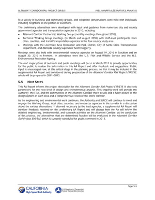 ALTAMONT CORRIDOR RAIL PROJECT EIR/EIS                               PRELIMINARY ALTERNATIVES ANALYSIS



to a variety of business and community groups, and telephone conversations were held with individuals
including neighbors in one portion of Livermore.
The preliminary alternatives were developed with input and guidance from numerous city and county
government agencies and transportation agencies in 2010, including:
   Altamont Corridor Partnership Working Group (monthly meetings throughout 2010).
   Technical Working Group meetings (in March and August 2010) with staff-level participants from
    cities, counties, and transit/transportation agencies in the four-county study area.
   Meetings with the Livermore Area Recreation and Park District, City of Santa Clara Transportation
    Department, and Alameda County Supervisor Scott Haggerty.
Meetings were also held with environmental resource agencies on August 19, 2010 in Stockton and on
August 20, 2010 in Fremont. In attendance were the U.S. Fish and Wildlife Service and the U.S.
Environmental Protection Agency.
The next major phase of outreach and public meetings will occur in March 2011 to provide opportunities
for the public to review the information in this AA Report and offer feedback and suggestions. Public
input is encouraged now, at this critical stage in the planning process, so that it may be included in the
supplemental AA Report and considered during preparation of the Altamont Corridor Rail Project EIR/EIS,
which will be prepared in 2011–2013.

S.5     NEXT STEPS
This AA Report informs the project description for the Altamont Corridor Rail Project EIR/EIS. It also sets
parameters for the next level of design and environmental analysis. This ongoing work will provide the
Authority, the FRA, and the communities in the Altamont Corridor more details and a fuller picture of the
design options in each area and a comprehensive vision of the entire corridor.
As the engineering and environmental work continues, the Authority and SJRCC will continue to meet and
engage the Working Group, local cities, counties, and resources agencies in the corridor in a discussion
about the various alternatives. If deemed necessary by the lead agencies, a supplemental AA Report will
consider feedback received on this preliminary AA Report and will discuss how the AA will inform the
detailed engineering, environmental, and outreach activities on the Altamont Corridor. At the conclusion
of this process, the alternatives that are determined feasible will be evaluated in the Altamont Corridor
Rail Project EIR/EIS, which is currently scheduled for public comment in 2013.




                                                                                                  Page S-5
 