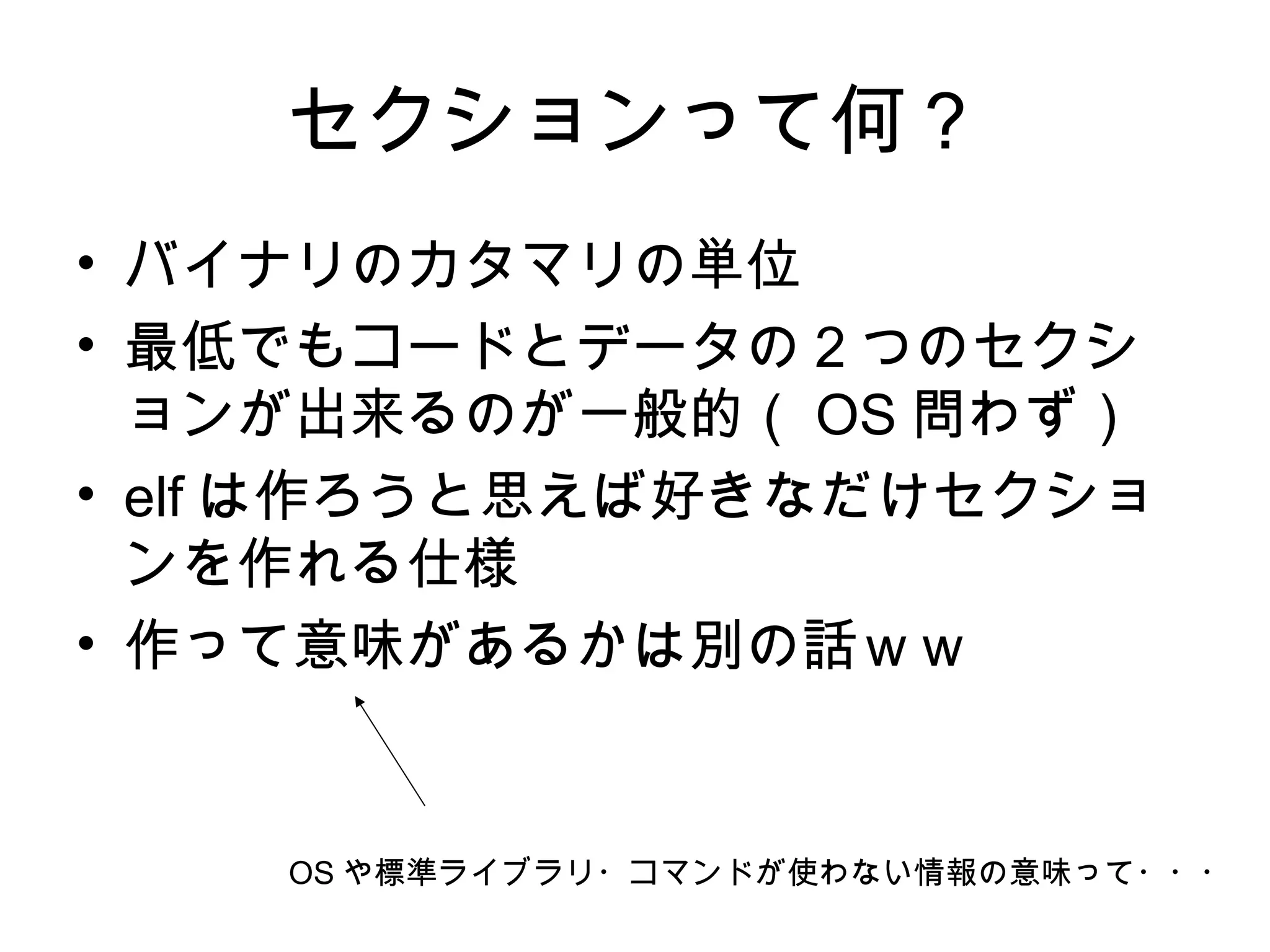 セクションって何？
• バイナリのカタマリの単位
• 最低でもコードとデータの２つのセクシ
ョンが出来るのが一般的（ OS 問わず）
• elf は作ろうと思えば好きなだけセクショ
ンを作れる仕様
• 作って意味があるかは別の話ｗｗ
OS や標準ライブラリ・コマンドが使わない情報の意味って・・・
 
